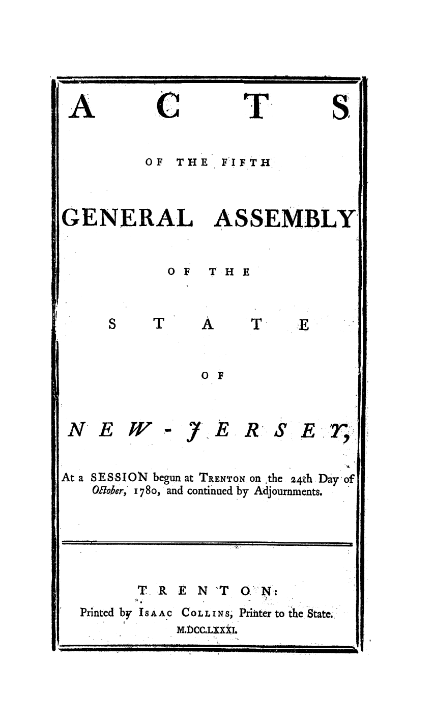handle is hein.ssl/ssnj0231 and id is 1 raw text is: C

T

OF THE FIFTH

GENERAL

ASSEMBLY

OF  TH E

A

0F

NE W

.y.

E

R-S

Er

At a SESSION begun at TRENTON. On ,the 24th Day of
Oaober., 1 780, and continued by Adjournments.

T. R E N 'T 0 N:

Printed by IsAA C

Co L L I N s, Printer to the State.
M.bCC.LXXXIo

A

S

T

m*  *  I   .     . ..... ..                .    . .  . ... . ..  I II  l  Ill ]  I
__   ' 'L   . .. .....  I  B         .. . .      [    I  I  i  IIIII  HI      Illl .

i
i    1                                                          i                                                                                        i
,.: ,

'                --  ::   :: ....  i  : -    :!    .. .. ... . ..  ...   .
j__  ILq  1.111  IL_   _     -   L  _  L  ._   -II  lift  ......


