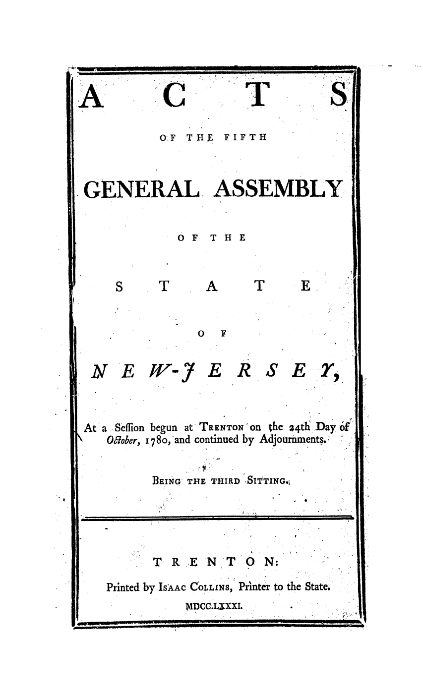 handle is hein.ssl/ssnj0233 and id is 1 raw text is: O.F THE FIFTH
GENERAL ASSEMBLY
OF THE
S    T     A     T
0 F
NE        -J ERSEY
At a Seffion begun at TRENTON Ofn the 24th: Day o'f
Olober, 1 78o,'and continued by Adjournments.
BEING THE THIRD SItTINGo!
I~    T R   N T   i         II
TR.EN TO0N:
Printed by IsAAC COLLINS, Printer to the State.
MDCCJ XXI..



