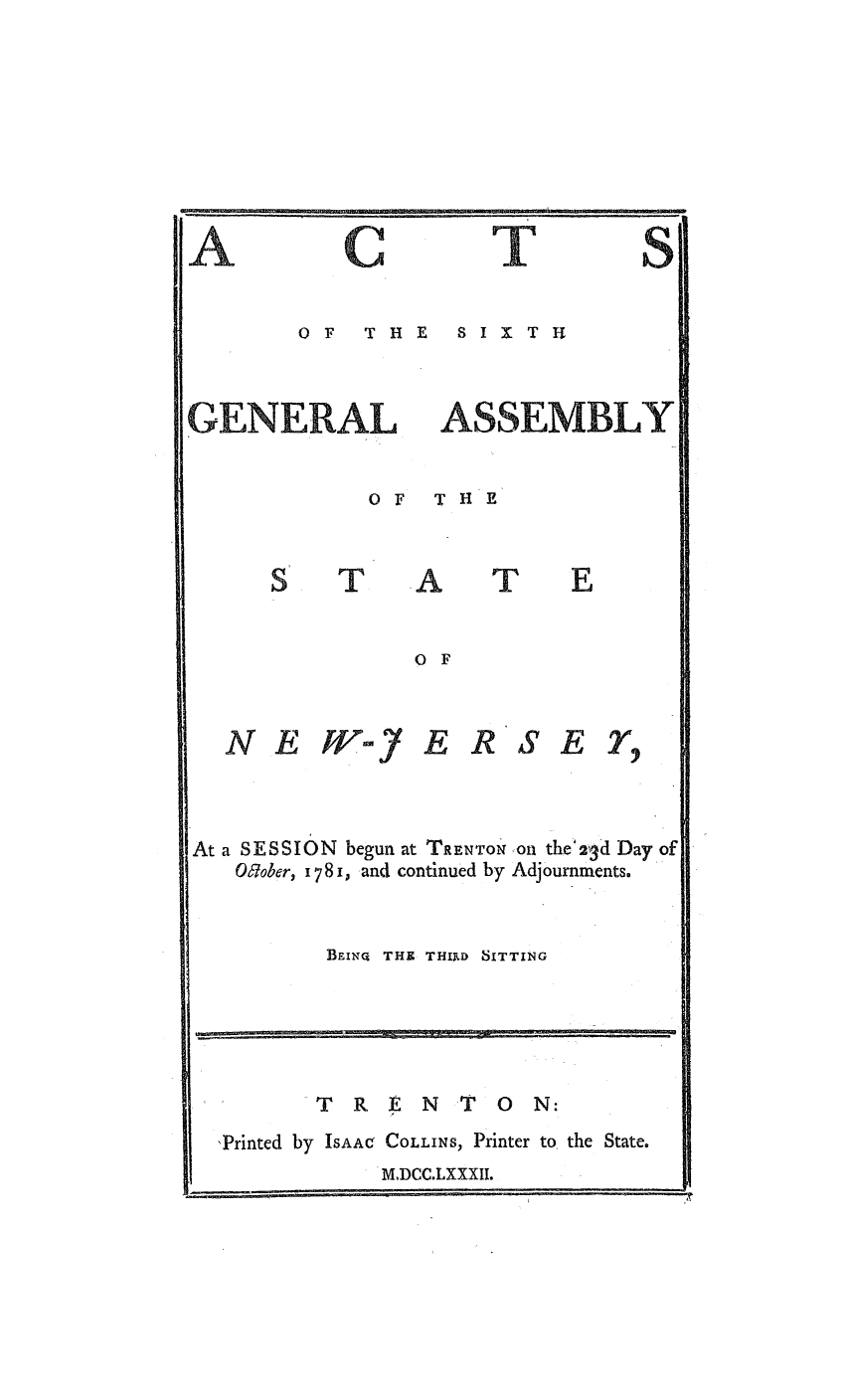 handle is hein.ssl/ssnj0236 and id is 1 raw text is: -u

C    T
0OF  T HE  SIX1T H

ASSEMBLY

OF  THE

T

A

T

O F

N EW-jf

E RSE,

At a SESSION begun at TRENTON on the'23d Day of
O67ober, 1781, and continued by Adjournments.
BEINQ THE THIRD SITTING

TRENT O              N:
'Printed by ISAAc COLLINS, Printer to the State.
M.DCC.LXXXII.

I

A

GENERAL


