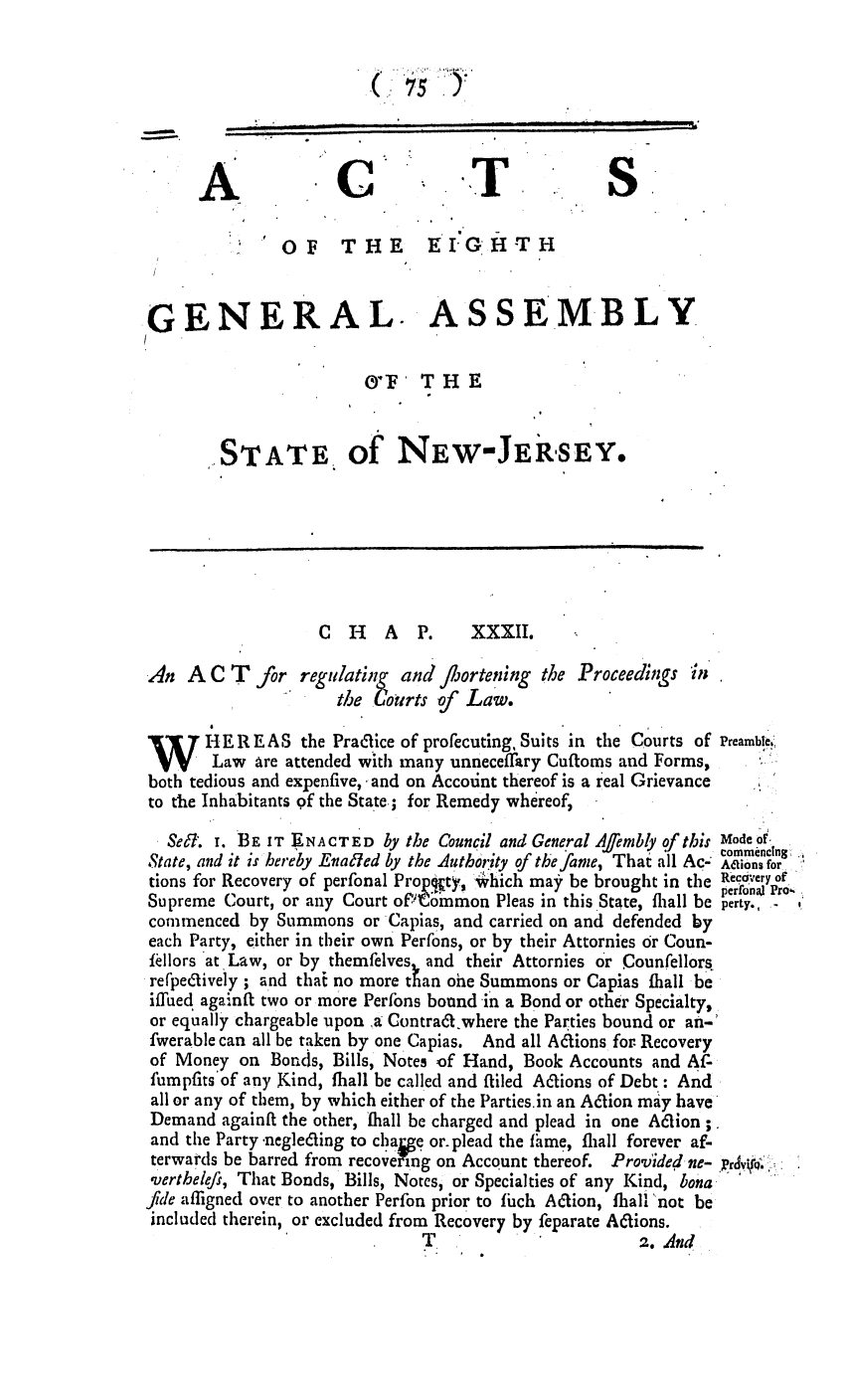 handle is hein.ssl/ssnj0240 and id is 1 raw text is: (      7   .
A                                             S
O F THE E IGHTH
.GENERAL. ASSEMBLY
IYF' THE
STATE of NEW-JERSEY.
C  H   A   P.    XXXII.
An A C T for regulating and flortening the Proceedings in
the Coirts of Law.
W       HER EAS the Praclice of profecuting, Suits in the Courts of Preamble,:,
Law are attended with many unneceflary Cuftoms and Forms,
both tedious and expenfive, and on Account thereof is a real Grievance
to the Inhabitants of the State.; for Remedy whereof,
SeF. I. BE IT ENACTED by the Council and General Affembly of this Mode of
commencing
State, and it is hereby Enaled by the Authoity of the fame, That all Ac. Adions for,
tions for Recovery of perfonal Prop 't,  hich ma  be brought in the Reacery oe
pertn,   'Pro~.
Supreme Court, or any Court oft'Common Pleas in this State, flall be peray., r,
commenced by Summons or Capias, and carried on and defended by
each Party, either in their own Perfons, or by their Attornies or Coun-
Iellors at Law, or by themfelves and their Attornies or Counfellors,
refpeclively ; and thai no more than one Summons or Capias ihall be
iffued againfi two or more Perfons bound in a Bond or other Specialty,
or equally chargeable upon .,a Contraft.where the Parties bound or an-'
fwerable can all be taken by one Capias. And all A&ions for. Recovery
of Money on Bonds, Bills, Notes of Hand, Book Accounts and Af-
fumpfits'of any Kind, fhall be called and filed Actions of Debt.: And
all or any of them, by which either of the Partiesin an Aaion may have
Demand againft the other, , hall be charged and plead in one A6cion ;.
and the Party .negle&ing to chai e or. plead the fame, fliall forever af-
terwards be barred from recovelping on Account thereof. Provided-ne- prv.
verthelefi, That Bonds, Bills, Notes, or Specialties of any Kind, bona
fide affigned over to another Perfon prior to fhch Ation, fhall 'not be
included therein, or excluded from Recovery by feparate Actions.
T.                      2. And


