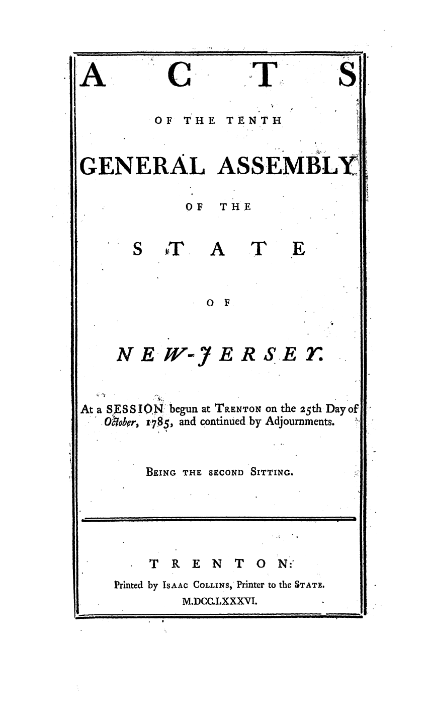 handle is hein.ssl/ssnj0243 and id is 1 raw text is: A

C

S.

OF THE TENTH
GENERAL ASSEMBLY
OF  THE

A

T

E

0 F

N E WK

E

RSET.

At. a S, ESSION'begun at TRENT~o on the 25th, Day of.
SOober, t7.85, and continued by Adjournments.
BEING THE SECOND SITTING.

 TRENTON:
Printed by IsAAc COLLINS, Printer to the STATE.
M.DCC.LXXXVI.

I      Jilaii i-

i .  -         -  11.I , II I I  |J Iill

T


