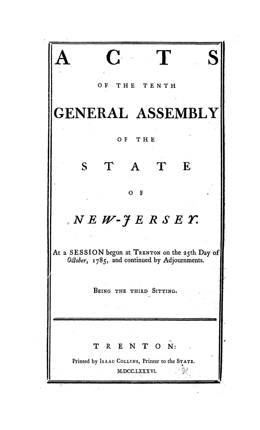 handle is hein.ssl/ssnj0244 and id is 1 raw text is: A

C

T

S

OF  THE  TENTH
GENERAL ASSEMBLY
OF THE

T

A

T

E

N.E

WV-J) E

RSE

7n

At a SESSION begun at TRE'NTON on the !25th Day of
O'tober, 1785, and continued by Adjournments.
BEING THE THIRD SITTING.

T R E N T O N:

Printed by ISAAC

COLLINS, Printer to the STATE.
M.DCC.LXXXVI.

i                                      I       II|       I                        I  I               '  II  I   i          I                  II                  III


