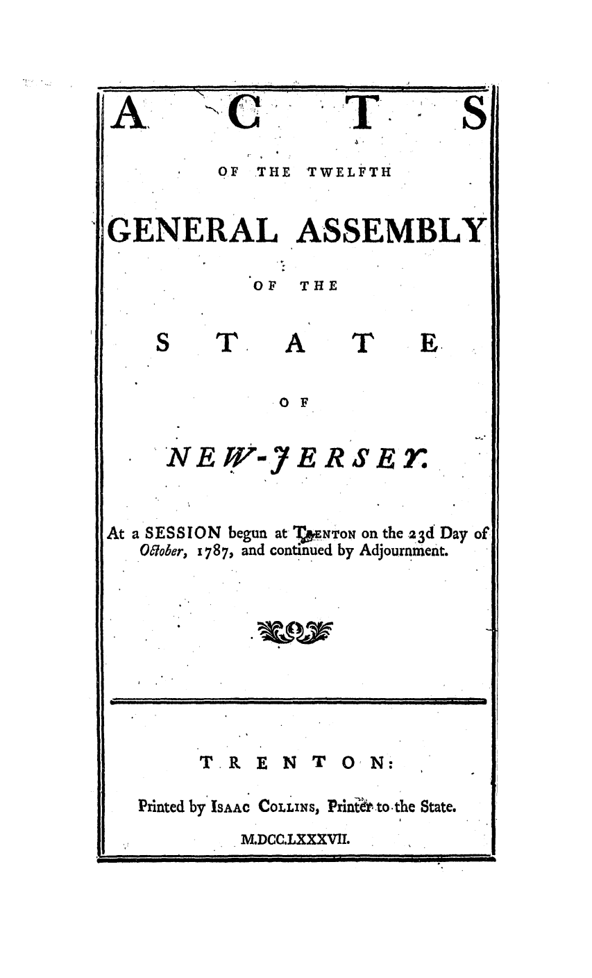 handle is hein.ssl/ssnj0247 and id is 1 raw text is: A:                      - '
OF THE TWELFTH
GENERAL ASSEMBLY
OF THE
S    T,     A     T     E.
0 F
*NEW-7ERSEr.
At a SESSION begun at TEpENTON on the 23d Day of
06ober, 1787, and continued by Adjournment.
T R E N T 0 N:
Printed by ISAAC COLLINS, Prin to-the State.
M.DCC.LXXXVIL



