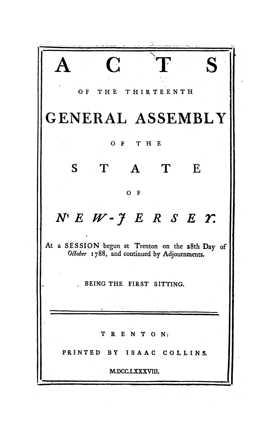 handle is hein.ssl/ssnj0249 and id is 1 raw text is: A

C

>17

S

OF  T-HE  THIRTEENTH
GENERAL ASSEMBLY
OF  THE

T

A

T

0 F

N' E W/-J

ERSEfr

At a SESSION begun at Trenton
O7ober 1788, and continued by

BEING THE

on the 28th Day
Adjournments.

FIRST SITTING.

T R E N T O N:

PRINTED BY

ISAAC  COLLINS.

M.DCC.LXXXVIII.

--   i ii  I  Il   II]I  I  i     n  nl  Ii

                                                                  , .
II                 I I IIIl l   i   II          I              I II                  I     I                                                                      I
I                                               i  i  i           i           ill                                          i                           -              -             ii      |.    i    n    |  ii  i   i

I                                                      I  I                                II I                                  I   I                       I           I       II I I                                I IIII  _                 I                                       i
I                 I  _         i           I           I                 I  I  III           I   I                                       I        I    I                                           l       I                  IIIII


