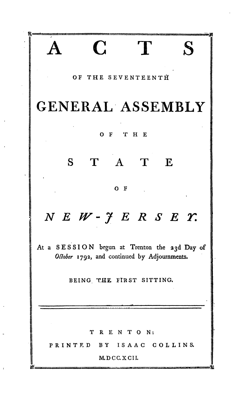 handle is hein.ssl/ssnj0255 and id is 1 raw text is: A

C

I

S

OF THE SEVENTEENTIA

GENERAL ASSEMBLY

OF  THE

T

A

T

E

0 F

NEW

At a SESSION
OWtober 1792,

-.7

ERSE rs

begun at Trenton the 23d Day of
and continued by Adjournments.

BEING,

'IrRY FIRST

SITTING.

T R E

N T 0 N:

PRINTED

BY ISAAC
M.D CC.X CII.

COLLINS.


