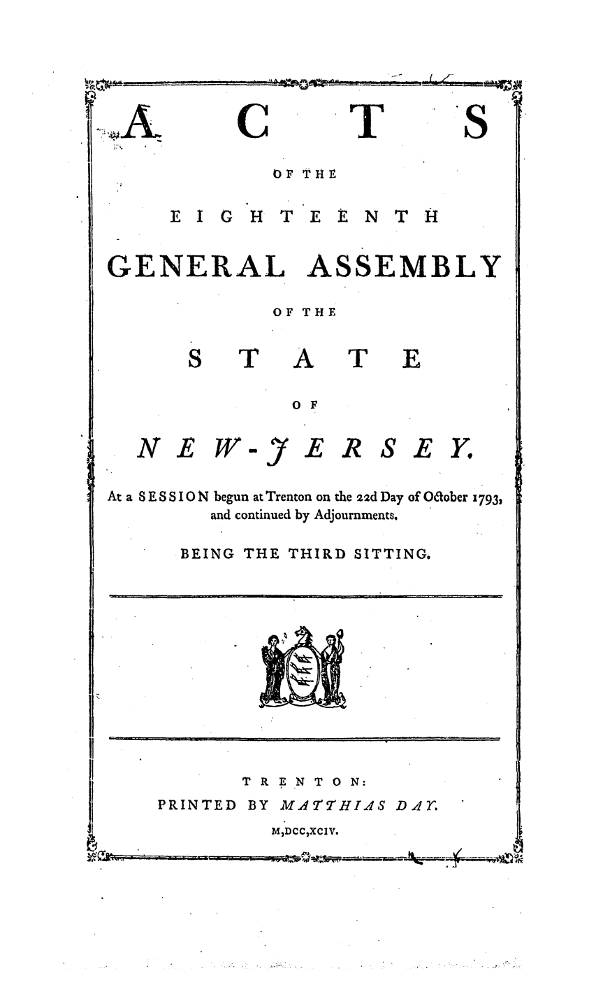 handle is hein.ssl/ssnj0258 and id is 1 raw text is: C

T

EI G HTEENTITH

GENERAL

ASSEMBLY

OF THE

T

A
0 F

T

E

NEW

-y

EIR SEY.

At a 8 E S S IO N begun at Trenton on the 22d Day of Odober 1793,
and continued by Adjournments.

BEING THE

THIRD SITTING.

TRENTON:

PRINTED

BY MA7THIAS Didr'

MDCCXCIV.

A:,

8

D               ml       illl                                     [                                 j                            n   [        n     i   i              I

.            .  ..     L              !  [     m  1  I  ]l [


