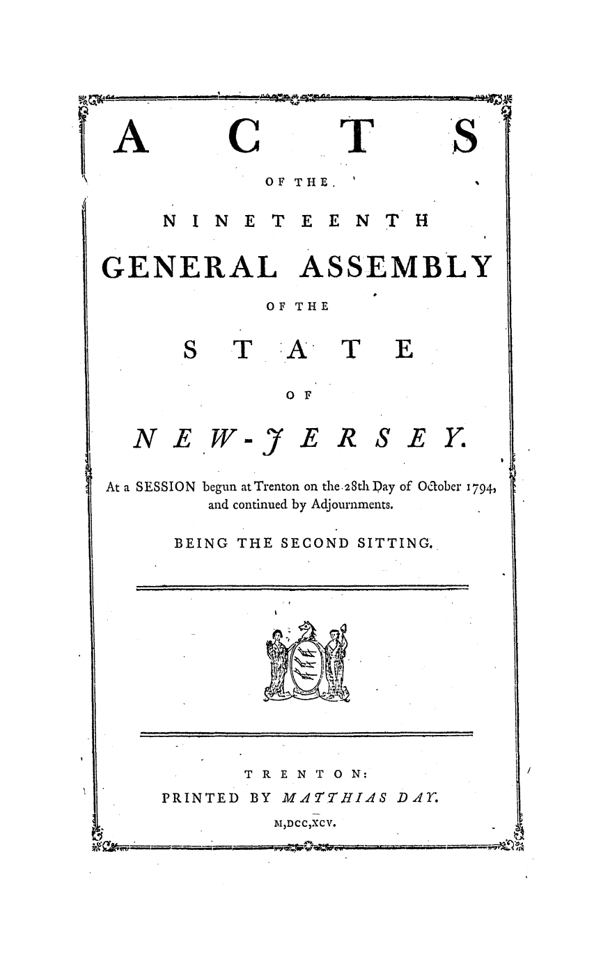 handle is hein.ssl/ssnj0260 and id is 1 raw text is: C

T

OF THE.

N I N E T E E N T H

GENERAL

ASS

EMBLY

OF THE

A

0 F

N EW

At a SESSION

-)

E R SE Y.

begun at Trenton on the .2Sdl Day of Ocober 1794,
and continued by Adjournments.

BEING THE SECOND SITTING.

TRENTON:

PRINTED BY

M A4TTHI AS

M ,DCCXCV.

A

S8

T

T

E

DAY.

,   Iml
L      . ...   .  :  .


