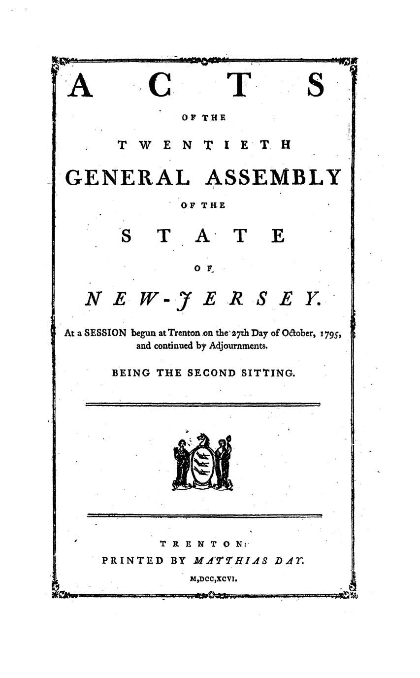 handle is hein.ssl/ssnj0262 and id is 1 raw text is: wk

A

C

T

S

OF THE
T W E N T I E T H
GENERAL ASSEMBLY
OF THE

T

A
o

T

E

E WY

ER SEY.

At a SESSION begun at Trenton on the' 27th Day of O&ober, 1795,
and continued by Adjournments.
BEING THE SECOND SITTING.

T R E N T 0 N:

PRINTED BY MATHI.4S D.4r.

M0DCClXCVI.

-WY.--WY-                                          ;ttJ

EL --

.-JI-

N

A

                                  --                                             |    I         ill     II    Jgl                I  I

a


