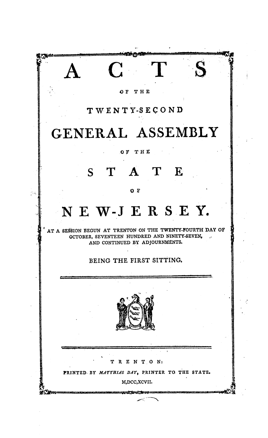 handle is hein.ssl/ssnj0265 and id is 1 raw text is: ~A~mM~& -~= -'                       -.
~I ~

C

T

S.,.

4 F  THE
TWENTY-SECOND
GENERAL ASSEMBLY
OF TRY.

T

A

T

E

NEW-JERSEY.
AT A SESSION EEGUN AT TRENTON ON THE TWENTY-FOURTH DAY OF
OCTOBER, SEVENTEEN HUNDRED AND NINETY-SEVEN,
AND CONTINUED BY ADJOURNMENTS,
BEING THE FIRST SITTING.

TRENT

0 N:

PRINTED. BY MA2TTHIA4S DAr, PRINTER TO. THE STATE.
M,DCC,XCVII.

.,  ; -  ..  --  . . .. .. .  . -

I A

-U

A

l  i                               l   i  l  l
ill ......

w


