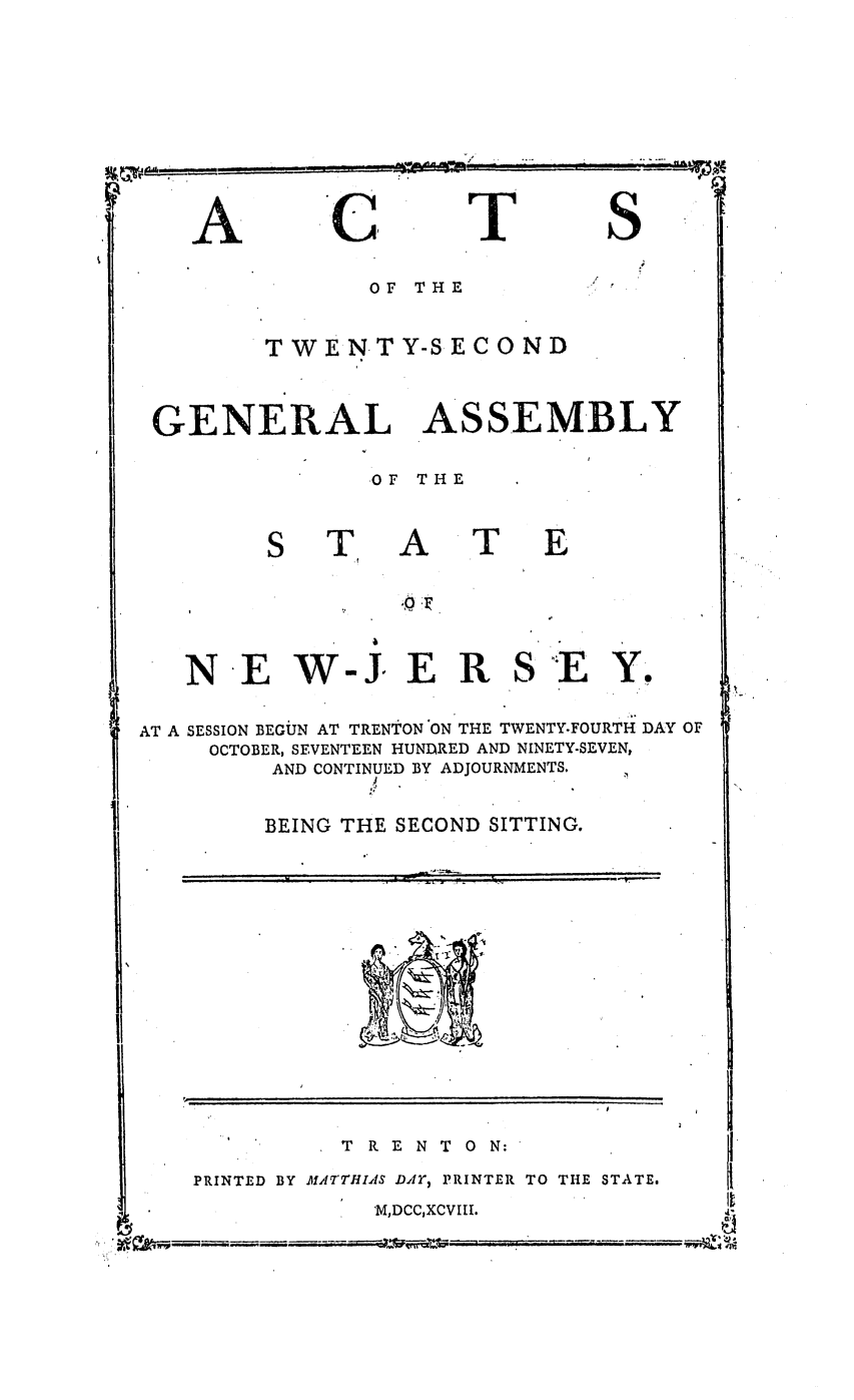 handle is hein.ssl/ssnj0266 and id is 1 raw text is: --

A

C

T

S

OF THE
TWEN TY-SECO ND
GENERAL ASSEMBLY
OF THE

A

T

N E W-J E R

S'E Y.

AT A SESSION BEGUN AT TRENTON'ON THE TWENTY.FOURTH DAY OF
OCTOBER, SEVENTEEN HUNDRED AND NINETY-SEVEN,
AND CONTINUED BY ADJOURNMENTS.
BEING THE SECOND SITTING.

TRENTON:

PRINTED BY fATrHIAS DAY) PRINTER TO THE STATE.
M,DCC,XCVIII.

06.4V

S.'.. ~


