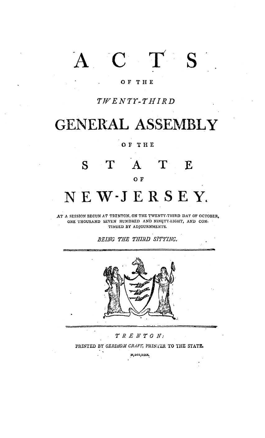 handle is hein.ssl/ssnj0269 and id is 1 raw text is: A

T

S

OF THE
TWENTr-TzIIRD
GENERAL ASSEMBLY
OF T HE

T

A

T

E

OF
NEW-JERSEY,
AT A SESSION BEGUN AT TRENTON, ON THE TWENTY-THIRD DAY OF OCTOBER,
ONE THOUSAND SEVEN HUNDRED AND NINETY-EIGHT, AND CON.
TINUED BY ADJOURNMENTS.
EING   M'HE  MUHIRD SITTING.

TR E N 7O N:

PRINTED BY GERJSHOM CRAFT, PRINTiAR TO THE STATEZ

r-T:     .'     '                 , '=' . ....           , ...   . 7=  ; =       : '      =.           ,  ,   t J,[

C


