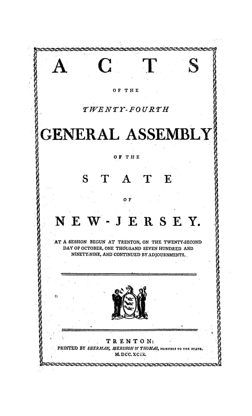 handle is hein.ssl/ssnj0270 and id is 1 raw text is: A

C

T

Q

OF THE

tWEN2R-FO UR r'H

GENERAL ASSEMBLY

Of THE

I

NEW

[AT
OF
-JER

SEY.

AT A SESSION BEGUN AT TRENTON, ON THE TWENTY-SECOND
DAY OF OCTOBER, ONE THOUSAND SEVEN HUNDRED AND
NINETY.NINE, AND CONTINUED BY ADJOURNMENTS..

PRINTZD BY

T RtIN T 0 N:
SHERAMfA, MERSHOAV T& 7VOM4S, RfiNTEs 'rO THE STATS.
b:Dcc, xcix.

. . .. .                  it  ,m  J,  ,  ,  °  . ... . ..  ,  I


