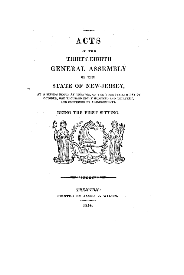 handle is hein.ssl/ssnj0296 and id is 1 raw text is: ACTS
OF TIIL
THIRTY-EIGHTH
GENERAL ASSEMBLY
OF TIE
STATE OF NEW-JEMRSEY,
AT A SESSION BEGUN AT TRENTON, ON THE TWENTY-SIXTII DAY oF
OCTOBEIR, ONE T1OUSAND RIGihT HUNDRED AND THIIIRTEX,
AND CONTINUED BY ADJOURNMENTS.
BEING TIE FIRST SITTING.
TI EATOVZ
PUSNTED BY JAMES J. WILSON.
.   .......
t 811.

-4-


