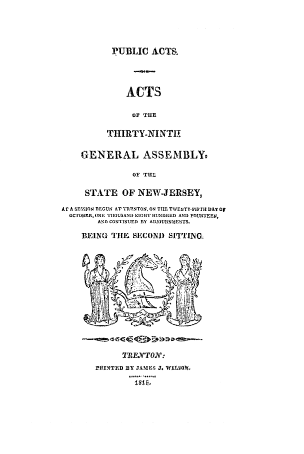 handle is hein.ssl/ssnj0301 and id is 1 raw text is: pUBLIC ACTR
ACTS
OF T E
THIRTY-NINT11[

GENERAL ASSEMBLYP
OF THE
STATE OF NEW-JERSEY,

AT A SESSIOw nEGUN AT TEPNTON, ON THII TWENTY.FirrII DAY Of
OCTI'OBER, ONE TIIOUSAND EIGII HUNDRED AND FOURTEEN,
AND CONTINUED BY ADJOURtNMENTS.
BEING TIHE SECOND         SITTING.

TRENTON:
MIINTED BY JAMES J. VWXL, oW
I......


