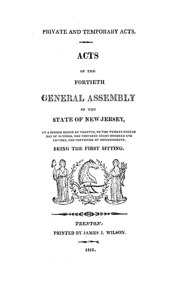 handle is hein.ssl/ssnj0303 and id is 1 raw text is: PRIVATE AND'TEMPORARY ACTS,

ACTS
OF THE
FORTIETH

GENERAL ASSEMBLY
OF TIll'
STATE OF NEW-JERSEY,
AT A SESSION BEGUN AT TIENTON, ON TIlE TWEN'FY-FOURTH
DAY OF OCTOBER, ONE TIOUSAND EIGHiT HUNDRED AND
FIFTEEN, AND CONTINUED BY ADJOURNMENTS.
BEING THE FIRST SITTING.

TREJV'TO.:
PRINTED BY JAMES J. WILSON.

1816.


