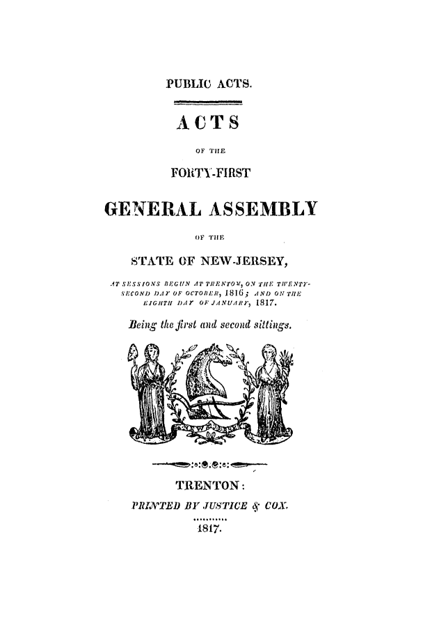 handle is hein.ssl/ssnj0306 and id is 1 raw text is: PUBLIC ACTS.
ACTS
OF THE
FOUITY-FIRST
GENERAL ASSEMBLY
OF THE
STATE OF NEW-JERSEY,
.AT SESSIONS BEGUN AT TRRNTOV, ON TIHE TWIENT2'-
sXCOND DA r OF OCTOBER, 1816; A ND 0N THE
EIGITH I)l Y OF JANUIRI,' 1817.
Being the first and second sittings.

TRENTON:
PRINTED BY f USTICE  COX.
17.


