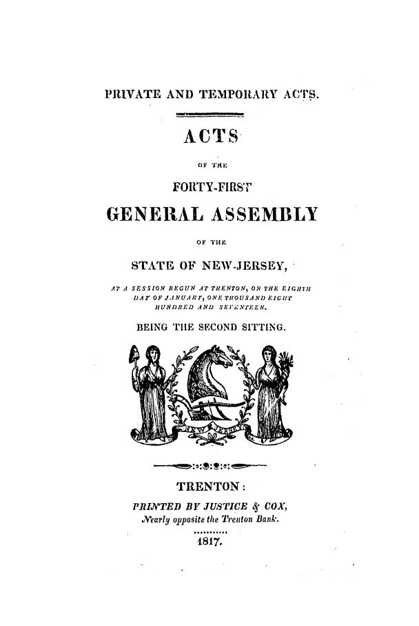 handle is hein.ssl/ssnj0308 and id is 1 raw text is: PRIVATE AND TEMPORARY ACTS.
ACTS
O F TI E
FORTY-FIRST
GENERAL ASSEMBLY
OF TIIE
STATE OF NEW-JERSEY,
AT A SE~SSION BEGUN AT TRENTON, ON THE EIGHTI
DA OF JANUARr, ONE THOUSAND EIGHT
HUNDRED AND SEFI NTEEN.
BEING TILE SECOND SITTING.

TRENTON:
PRIXIvTED BY JUSTICE   COX,
.Yearly opposite the Trenton Bank.
1817.



