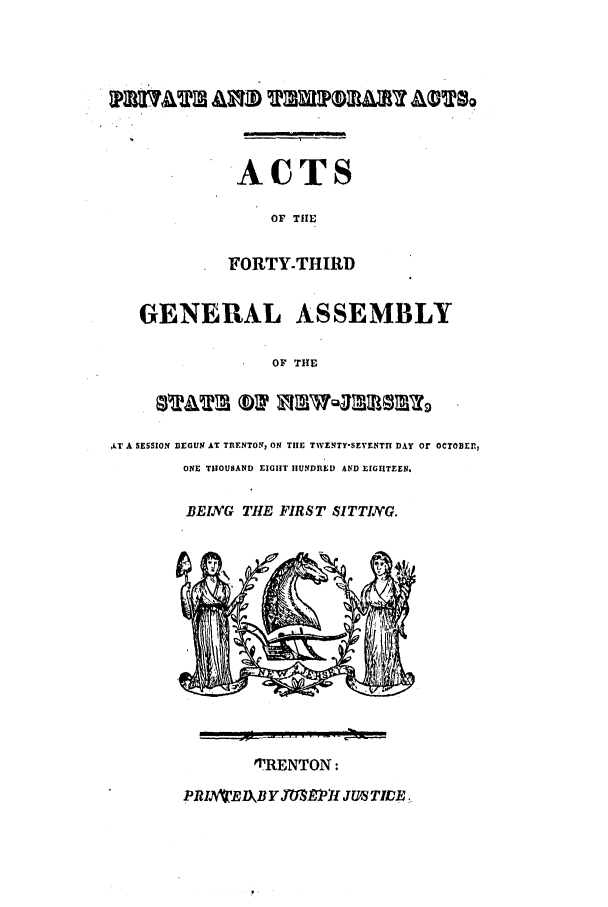 handle is hein.ssl/ssnj0313 and id is 1 raw text is: i
ACTS
OF THE
FORTY-THIRD
GENERAL ASSEMBLY
OF THE
,LT A SESSION BEGUNJ AT TRENTON, ON TIlE TWENTY-SEVENTrI DAY or OCTOBER,
ONE THOUSAND EIGHT IIUNDIIEDI AND EIG1TEEN.
BEIYG THE FIRST SITTIVG.

TRENTON:
PRIAVBD.jJ YMSU'fPfI JUIS TIDER..


