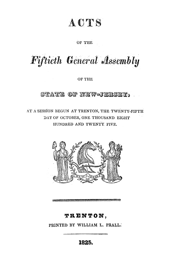 handle is hein.ssl/ssnj0329 and id is 1 raw text is: ACTS
OF THE
Fiftieth General Assembly
OF THE
AT A SESSION BEGUN AT TRENTON, THE TWENTY-FIFTH
DAY OF OCTOBER, ONE THOUSAND EIGHT
HUNDRED AND TWENTY FIVE.

TDNToN
PRINTED BY WILLIAM L. PRAtL.

18254


