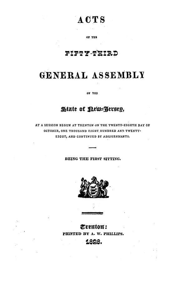 handle is hein.ssl/ssnj0333 and id is 1 raw text is: ACTS
01 THE

GENERAL ASSEMBLY
oP  TUD
Attt Of SMWO
AT A SESSION BEGUN AT TRENTON ON THE TWENTY-EIGHTII DAY OF
OCTOBER, ONE THOUSAND EIGHT .UNDRED ANT TWENTY-
EIGHT, AND CONTINUED Y ADJOURNMENTS.
BEING TIE FIRST SITTING.

M'1INTED BY A. W. PHILLIPS.


