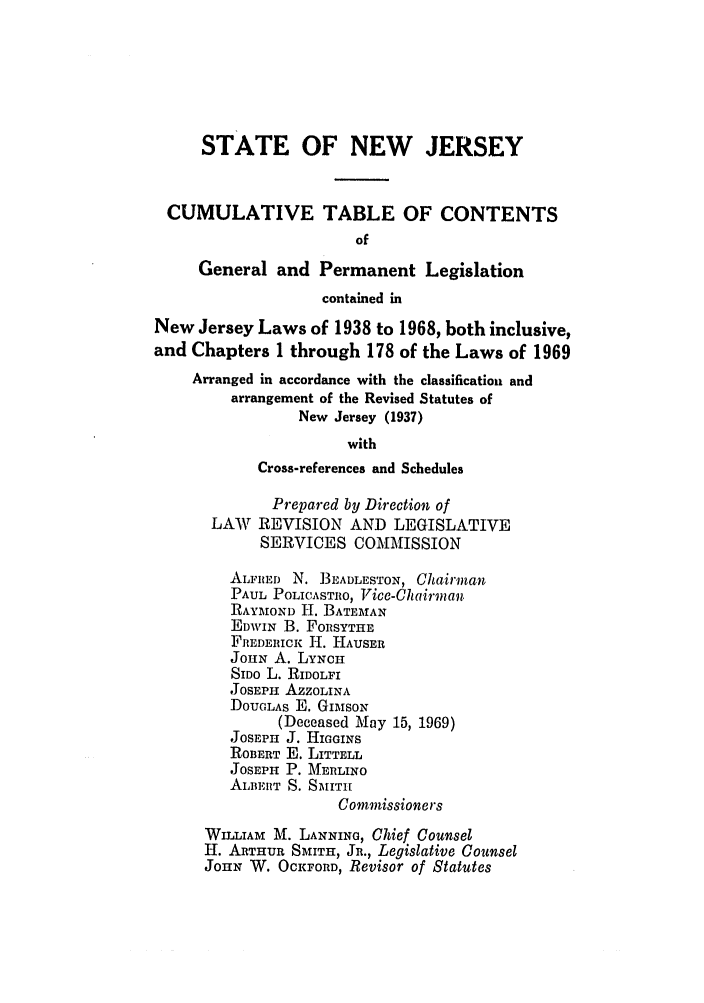 handle is hein.ssl/ssnj0351 and id is 1 raw text is: STATE OF NEW JERSEY
CUMULATIVE TABLE OF CONTENTS
of
General and Permanent Legislation
contained in
New Jersey Laws of 1938 to 1968, both inclusive,
and Chapters I through 178 of the Laws of 1969
Arranged in accordance with the classification and
arrangement of the Revised Statutes of
New Jersey (1937)
with
Cross-references and Schedules
Prepared by Direction of
LAW REVISION AND LEGISLATIVE
SERVICES COMMISSION
ALFRED N. BEADLESTON, Chairman.
PAUL POLICASTRO, Vice-Chairman
RAYMOND H. BATEMAN
EDWIN B. FORSYTHE
FREDERiCK H. HAUSER
JOHN A. LYNCH
SIDo L. RIDOLFI
JOSEPH AZZOLINA
DOUGLAS E. GIMsoN
(Deceased May 15, 1969)
JOSEPH J. HIGGINS
ROBERT E. LITTELL
JOSEPH P. MERLINO
ALBEIlT S. SMITH
Commissioners
WILLIAM M. LANNING, Chief Counsel
H. ARTHUR SMITH, JR., Legislative Counsel
JOHN W. OCKFORD, Revisor of Statutes


