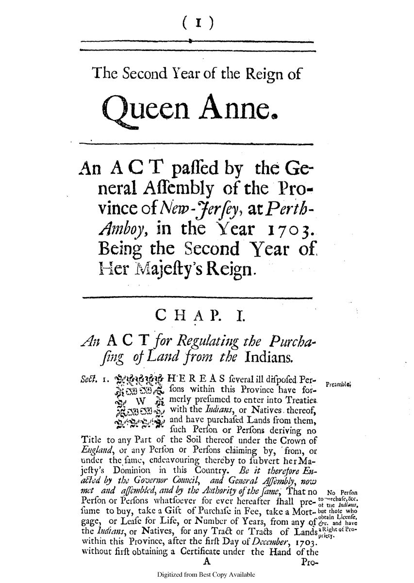 handle is hein.ssl/ssnj0352 and id is 1 raw text is: The Second Year of the Reign of
queen Anne.
An ACT paffed by the Ge-
neral Affembly of the Pro-
vince of Nw-Jerfey, at Perth-
Amboy, in the Year 170 3.
Being the Second Year of
Her Majefty's Reign.
CHA P. I.
An A C T for Regulating the Purcha-
fing oJ Land from the Indians.
sea. 1. Aa H'E R E A S feveral ill difpofed. Per- Pearnb
W-     fons within this Province have for-
wy      merly prefumed to enter into Treaties.
with the Indians, or Natives thereof,
and have purchafed Lands from them,
fuch Perfon or Pcrfons deriving no
Title to any Part of the Soil thereof under the Crown of
England, or any Pcrfon or Perfons claiming by, 'from, or
under the fame, cndcavouring thereby to fubvert herMa-
jefty's Dominion  in this Country. Be it thereore En-
aded by the Governor ouncil, and General Amby, now
met and afembled, and by the Aathoriy ofthe fame, That no  No Perron
Perfon or Perfons whatfoever for ever hereafter thall pre- m' n,
fume to buy, take a Gift of Purchafe in Fee, take a Mort- but thote who
gage, or Leafe for Life, or Number of Years, from any of btain dice.d
the Indians, or Natives, for any Traft or Trans of LandsaI9htero-
within this Province, after the firft Day of December, 1703.
without firft obtaining a Certificate under the Hand of the
A                     Pro-
Digitized from Best Copy Available


