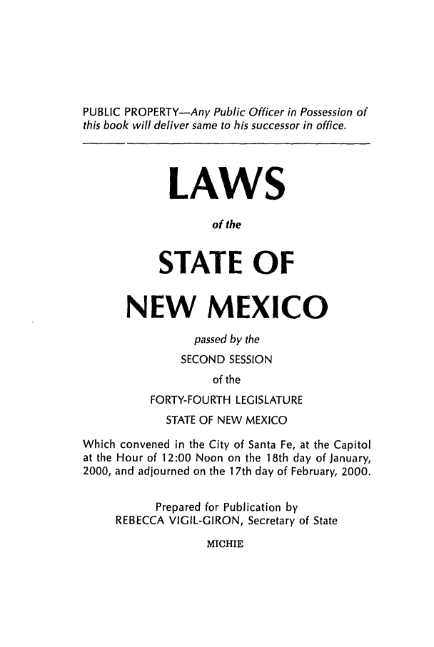 handle is hein.ssl/ssnm0001 and id is 1 raw text is: PUBLIC PROPERTY-Any Public Officer in Possession of
this book will deliver same to his successor in office.
LAWS
of the
STATE OF
NEW MEXICO
passed by the
SECOND SESSION
of the
FORTY-FOURTH LEGISLATURE
STATE OF NEW MEXICO
Which convened in the City of Santa Fe, at the Capitol
at the Hour of 12:00 Noon on the 18th day of January,
2000, and adjourned on the 1 7th day of February, 2000.
Prepared for Publication by
REBECCA VIGIL-GIRON, Secretary of State

MICHIE


