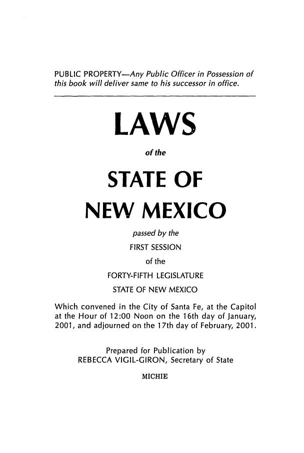 handle is hein.ssl/ssnm0002 and id is 1 raw text is: PUBLIC PROPERTY-Any Public Officer in Possession of
this book will deliver same to his successor in office.
LAWS
of the
STATE OF
NEW MEXICO
passed by the
FIRST SESSION
of the
FORTY-FIFTH LEGISLATURE
STATE OF NEW MEXICO
Which convened in the City of Santa Fe, at the Capitol
at the Hour of 12:00 Noon on the 16th day of January,
2001, and adjourned on the 1 7th day of February, 2001.
Prepared for Publication by
REBECCA VIGIL-GIRON, Secretary of State

MICHIE


