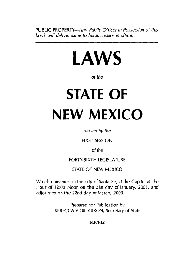handle is hein.ssl/ssnm0006 and id is 1 raw text is: PUBLIC PROPERTY-Any Public Officer in Possession of this
book will deliver same to his successor in office.
LAWS
of the
STATE OF
NEW MEXICO
passed by the
FIRST SESSION
of the
FORTY-SIXTH LEGISLATURE
STATE OF NEW MEXICO
Which convened in the city of Santa Fe, at the Capitol at the
Hour of 12:00 Noon on the 21st day of January, 2003, and
adjourned on the 22nd day of March, 2003.
Prepared for Publication by
REBECCA VIGIL-GIRON, Secretary of State

MICHIE


