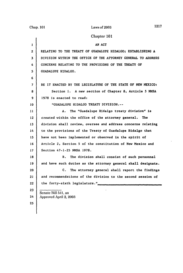 handle is hein.ssl/ssnm0007 and id is 1 raw text is: Chap. 101                       Laws of2003                     1217
Chapter 101
I                                AN ACT
2    RELATING TO THE TREATY OF GUADALUPE HIDALGO; ESTABLISHING A
3    DIVISION WITHIN THE OFFICE OF THE ATTORNEY GENERAL TO ADDRESS
4    CONCERNS RELATING TO THE PROVISIONS OF THE TREATY OF
5    GUADALUPE HIDALGO.
6
7    BE IT ENACTED BY THE LEGISLATURE OF THE STATE OF NEW MEXICO:
8         Section 1. A new section of Chapter 8, Article 5 NMSA
9    1978 is enacted to read;
10         GUADALUPE HIDALGO TREATY DIVISION.--
11              A. The Guadalupe Hidalgo treaty division is
12    created within the office of the attorney general. The
13    division shall review, oversee and address concerns relating
14    to the provisions of the Treaty of Guadalupe Hidalgo that
15    have not been implemented or observed in the spirit of
16    Article 2, Section 5 of the constitution of New Mexico and
17    Section 47-1-25 NMSA 1978.
18               B. The division shall consist of such personnel
19    and have such duties as the attorney general shall designate.
20               C. The attorney general shall report the findings
21    and recommendations of the division to the second session of
22    the forty-sixth legislature.
23
Senate Bill 541, aa
24   Approved April 2, 2003
25


