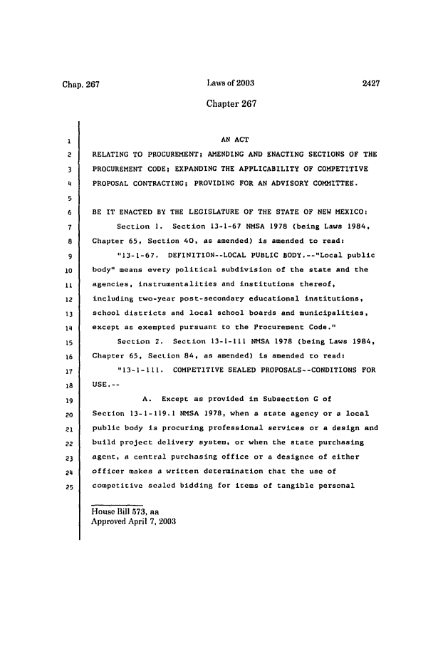 handle is hein.ssl/ssnm0008 and id is 1 raw text is: Chapter 267
1                                AN ACT
2    RELATING TO PROCUREMENT; AMENDING AND ENACTING SECTIONS OF THE
3    PROCUREMENT CODE; EXPANDING THE APPLICABILITY OF COMPETITIVE
4    PROPOSAL CONTRACTING; PROVIDING FOR AN ADVISORY COMMITTEE.
5
6    BE IT ENACTED BY THE LEGISLATURE OF THE STATE OF NEW MEXICO:
7          Section 1. Section 13-1-67 NMSA 1978 (being Laws 1984,
8    Chapter 65, Section 40, as amended) is amended to read:
9          13-1-67. DEFINITION--LOCAL PUBLIC BODY.--Local public
10    body means every political subdivision of the state and the
11    agencies, instrumentalities and institutions thereof,
12    including two-year post-secondary educational institutions,
13    school districts and local school boards and municipalities,
14    except as exempted pursuant to the Procurement Code.
15         Section 2. Section 13-1-111 NMSA 1978 (being Laws 1984,
16    Chapter 65, Section 84, as amended) is amended to read:
17         13-I-I1. COMPETITIVE SEALED PROPOSALS--CONDITIONS FOR
18    USE,--
19               A. Except as provided in Subsection G of
20    Section 13-1-119.1 NMSA 1978, when a state agency or a local
21    public body is procuring professional services or a design and
22    build project delivery system, or when the state purchasing
23    agent, a central purchasing office or a designee of either
24    officer makes a written determination that the use of
25    competitive sealed bidding for items of tangible personal
House Bill 573, aa
Approved April 7, 2003

Laws of 2003

Chap. 267


