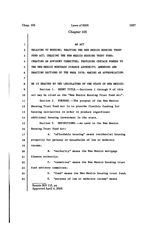 handle is hein.ssl/ssnm0013 and id is 1 raw text is: Chapter 105
1                               AN ACT
2    RELATING TO HOUSING; ENACTING THE NEW MEXICO HOUSING TRUST
3    FUND ACT; CREATING THE NEW MEXICO HOUSING TRUST FUND;
4    CREATING AN ADVISORY COMMITTEE; PROVIDING CERTAIN POWERS TO
5    THE NEW MEXICO MORTGAGE FINANCE AUTHORITY; AMENDING AND
6    ENACTING SECTIONS OF THE NMSA 1978; MAKING AN APPROPRIATION.
7
8    BE IT ENACTED BY THE LEGISLATURE OF THE STATE OF NEW MEXICO:
9         Section 1. SHORT TITLE.--Sections I through 9 of this
10    act may be cited as the New Mexico Housing Trust Fund Act.
11         Section 2. PURPOSE.--The purpose of the New Mexico
12    Housing Trust Fund Act is to provide flexible funding for
13   housing initiatives in order to produce significant
14    additional housing investment in the state.
15         Section 3. DEFINITIONS.--As used in the New Mexico
16    Housing Trust Fund Act:
17              A. affordable housing means residential housing
18    primarily for persons or households of low or moderate
19   income;
20              B. authority means the New Mexico mortgage
21    finance authority;
22              C. committee means the New Mexico housing trust
23    fund advisory committee;
24              D. fund means the New Mexico housing trust fund;
25              E. persons of low or moderate income means
Senate Bill 115, aa
Approved April 4, 2005

Chap. 105

Laws of 2005

1027


