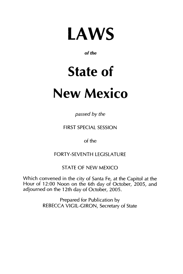 handle is hein.ssl/ssnm0016 and id is 1 raw text is: LAWS
of the
State of

New Mexico
passed by the
FIRST SPECIAL SESSION
of the
FORTY-SEVENTH LEGISLATURE

STATE OF NEW MEXICO
Which convened in the city of Santa Fe, at the Capitol at the
Hour of 12:00 Noon on the 6th day of October, 2005, and
adjourned on the 12th day of October, 2005.
Prepared for Publication by
REBECCA VIGIL-GIRON, Secretary of State


