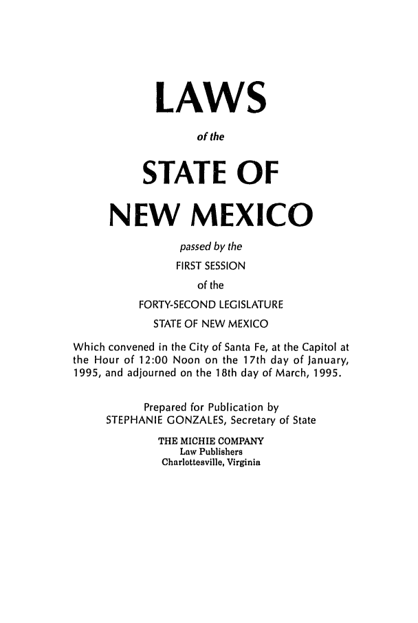 handle is hein.ssl/ssnm0022 and id is 1 raw text is: LAWS
of the
STATE OF
NEW MEXICO
passed by the
FIRST SESSION
of the
FORTY-SECOND LEGISLATURE
STATE OF NEW MEXICO
Which convened in the City of Santa Fe, at the Capitol at
the Hour of 12:00 Noon on the 17th day of January,
1995, and adjourned on the 18th day of March, 1995.
Prepared for Publication by
STEPHANIE GONZALES, Secretary of State
THE MICHIE COMPANY
Law Publishers
Charlottesville, Virginia



