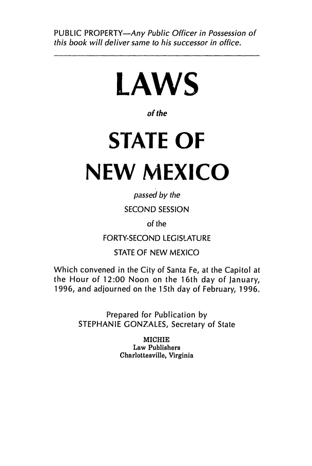 handle is hein.ssl/ssnm0024 and id is 1 raw text is: PUBLIC PROPERTY-Any Public Officer in Possession of
this book will deliver same to his successor in office.
LAWS
of the
STATE OF
NEW MEXICO
passed by the
SECOND SESSION
of the
FORTY-SECOND LEGISLATURE
STATE OF NEW MEXICO
Which convened in the City of Santa Fe, at the Capitol at
the Hour of 12:00 Noon on the 16th day of January,
1996, and adjourned on the 15th day of February, 1996.
Prepared for Publication by
STEPHANIE GONZALES, Secretary of State
MICHIE
Law Publishers
Charlottesville, Virginia


