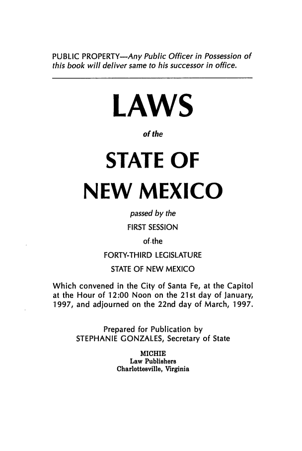 handle is hein.ssl/ssnm0025 and id is 1 raw text is: PUBLIC PROPERTY-Any Public Officer in Possession of
this book will deliver same to his successor in office.
LAWS
of the
STATE OF
NEW MEXICO
passed by the
FIRST SESSION
of.the
FORTY-THIRD LEGISLATURE
STATE OF NEW MEXICO
Which convened in the City of Santa Fe, at the Capitol
at the Hour of 12:00 Noon on the 21st day of January,
1997, and adjourned on the 22nd day of March, 1997.
Prepared for Publication by
STEPHANIE GONZALES, Secretary of State
MICHIE
Law Publishers
Charlottesville, Virginia


