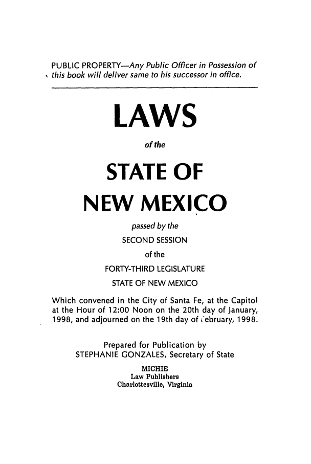 handle is hein.ssl/ssnm0027 and id is 1 raw text is: PUBLIC PROPERTY-Any Public Officer in Possession of
this book will deliver same to his successor in office.
LAWS
of the
STATE OF
NEW MEXICO
passed by the
SECOND SESSION
of the
FORTY-THIRD LEGISLATURE
STATE OF NEW MEXICO
Which convened in the City of Santa Fe, at the Capitol
at the Hour of 12:00 Noon on the 20th day of January,
1998, and adjourned on the 19th day of i'ebruary, 1998.
Prepared for Publication by
STEPHANIE GONZALES, Secretary of State
MICHIE
Law Publishers
Charlottesville, Virginia


