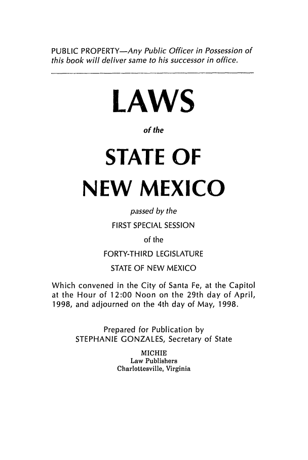 handle is hein.ssl/ssnm0029 and id is 1 raw text is: PUBLIC PROPERTY-Any Public Officer in Possession of
this book will deliver same to his successor in office.
LAWS
of the
STATE OF
NEW MEXICO
passed by the
FIRST SPECIAL SESSION
of the
FORTY-THIRD LEGISLATURE
STATE OF NEW MEXICO
Which convened in the City of Santa Fe, at the Capitol
at the Hour of 12:00 Noon on the 29th day of April,
1998, and adjourned on the 4th day of May, 1998.
Prepared for Publication by
STEPHANIE GONZALES, Secretary of State
MICHIE
Law Publishers
Charlottesville, Virginia


