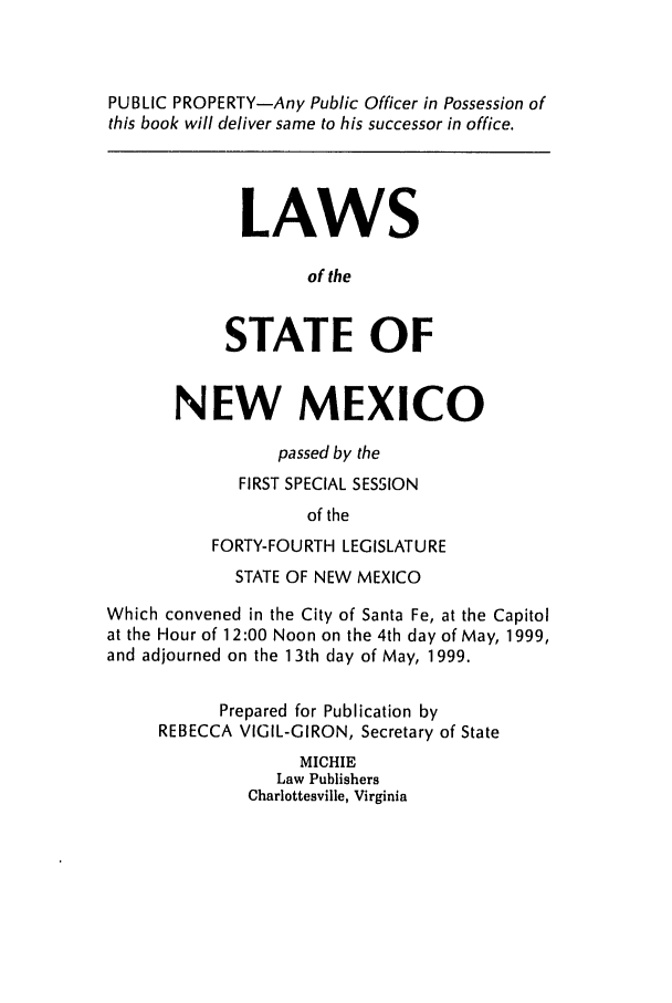 handle is hein.ssl/ssnm0031 and id is 1 raw text is: PUBLIC PROPERTY-Any Public Officer in Possession of
this book will deliver same to his successor in office.
LAWS
of the
STATE OF
NEW MEXICO
passed by the
FIRST SPECIAL SESSION
of the
FORTY-FOURTH LEGISLATURE
STATE OF NEW MEXICO
Which convened in the City of Santa Fe, at the Capitol
at the Hour of 12:00 Noon on the 4th day of May, 1999,
and adjourned on the 13th day of May, 1999.
Prepared for Publication by
REBECCA VIGIL-GIRON, Secretary of State
MICHIE
Law Publishers
Charlottesville, Virginia


