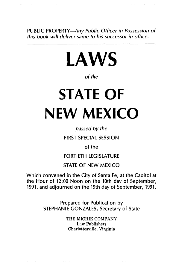handle is hein.ssl/ssnm0035 and id is 1 raw text is: PUBLIC PROPERTY-Any Public Officer in Possession of
this book will deliver same to his successor in office.
LAWS
of the
STATE OF
NEW MEXICO
passed by the
FIRST SPECIAL SESSION
of the
FORTIETH LEGISLATURE
STATE OF NEW MEXICO
Which convened in the City of Santa Fe, at the Capitol at
the Hour of 12:00 Noon on the 10th day of September,
1991, and adjourned on the 19th day of September, 1991.
Prepared for Publication by
STEPHANIE GONZALES, Secretary of State
THE MICHIE COMPANY
Law Publishers
Charlottesville, Virginia


