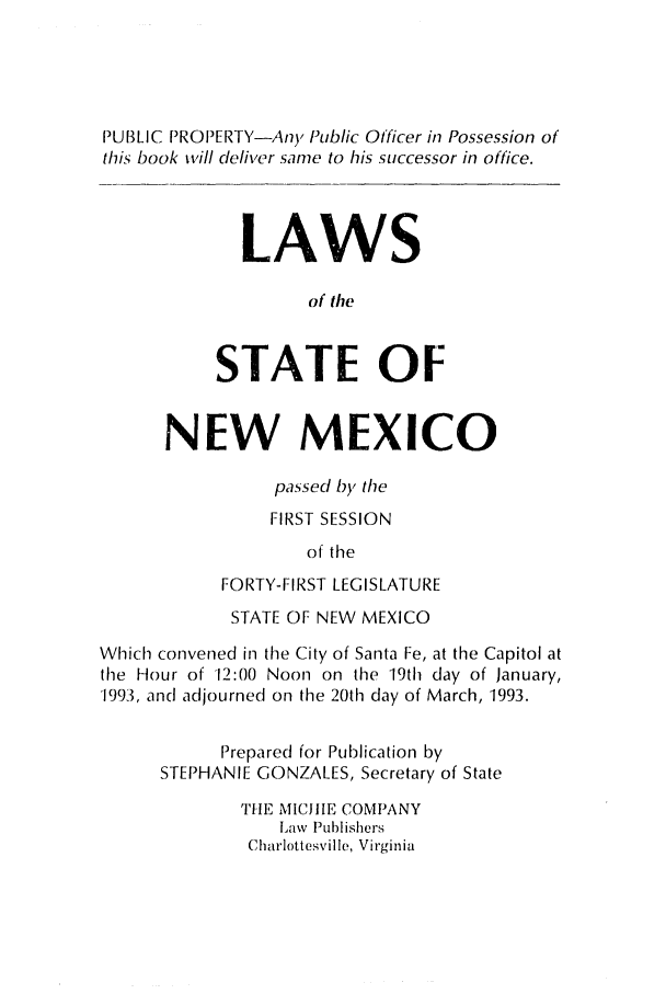 handle is hein.ssl/ssnm0037 and id is 1 raw text is: PUBLIC PROPERTY-Any Public Officer in Possession of
this book will deliver same to his successor in office.
LAWS
of the
STATE OF
NEW MEXICO
passec by the
FIRST SESSION
of the
FORTY-FIRST LEGISLATURE
STATE OF NEW MEXICO
Which convened in the City of Santa Fe, at the Capitol at
the Hour of 12:00 Noon on the 19th day of January,
1993, and adjourned on the 20th day of March, 1993.
Prepared for Publication by
STEPHANIE GONZALES, Secretary of State
THE MICJIIE COMPANY
Law Publishers
Charlottesville, Virginia


