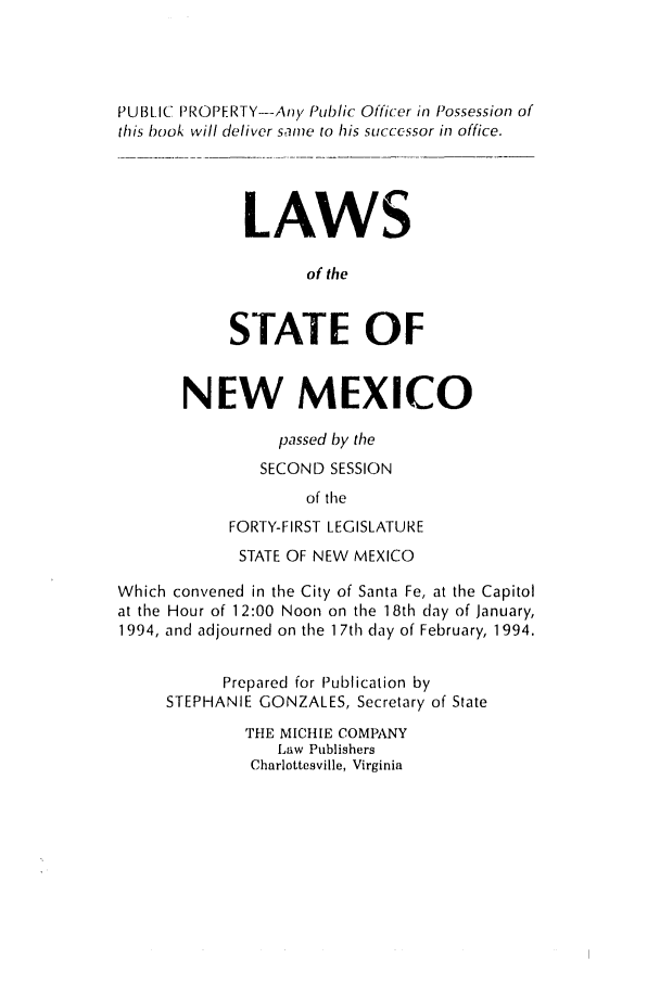 handle is hein.ssl/ssnm0041 and id is 1 raw text is: PUBLIC PROPERTY-Any Public Officer in Possession of
this book will deliver same to his successor in office.
LAWS
of the
STATE OF
NEW MEXICO
passed by the
SECOND SESSION
of the
FORTY-FIRST LEGISLATURE
STATE OF NEW MEXICO
Which convened in the City of Santa Fe, at the Capitol
at the Hour of 12:00 Noon on the 1 8th day of January,
1994, and adjourned on the 1 7th day of February, 1994.
Prepared for Publication by
STEPHANIE GONZALES, Secretary of State
THE MICHIE COMPANY
Law Publishers
Charlottesville, Virginia


