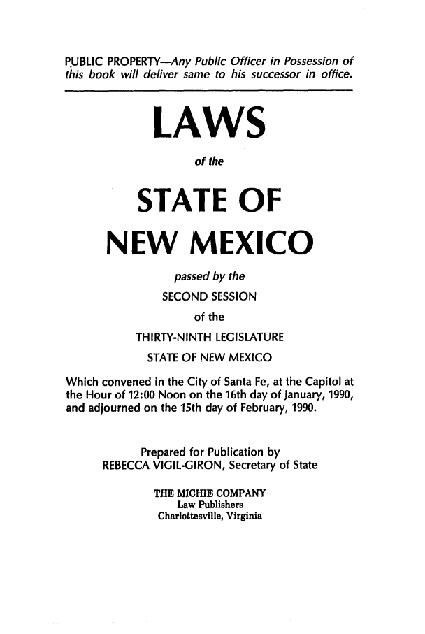 handle is hein.ssl/ssnm0043 and id is 1 raw text is: PUBLIC PROPERTY-Any Public Officer in Possession of
this book will deliver same to his successor in office.
LAWS
of the
STATE OF
NEW MEXICO
passed by the
SECOND SESSION
of the
THIRTY-NINTH LEGISLATURE
STATE OF NEW MEXICO
Which convened in the City of Santa Fe, at the Capitol at
the Hour of 12:00 Noon on the 16th day of January, 1990,
and adjourned on the 15th day of February, 1990.
Prepared for Publication by
REBECCA VIGIL-GIRON, Secretary of State
THE MICHIE COMPANY
Law Publishers
Charlottesville, Virginia


