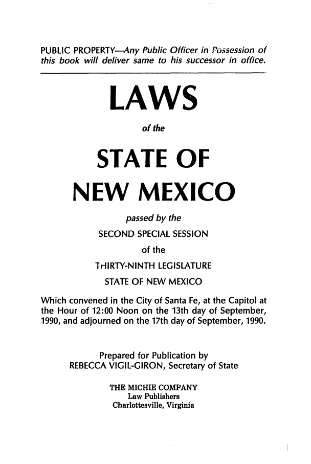 handle is hein.ssl/ssnm0044 and id is 1 raw text is: PUBLIC PROPERTY-Any Public Officer in Possession of
this book will deliver same to his successor in office.
LAWS
of the
STATE OF
NEW MEXICO
passed by the
SECOND SPECIAL SESSION
of the
THlIRTY-NINTH LEGISLATURE
STATE OF NEW MEXICO
Which convened in the City of Santa Fe, at the Capitol at
the Hour of 12:00 Noon on the 13th day of September,
1990, and adjourned on the 17th day of September, 1990.
Prepared for Publication by
REBECCA VIGIL-GIRON, Secretary of State
THE MICHIE COMPANY
Law Publishers
Charlottesville, Virginia



