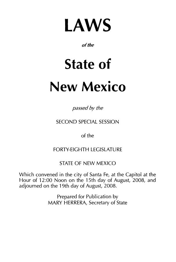 handle is hein.ssl/ssnm0045 and id is 1 raw text is: LAWS
of the
State of

New Mexico
passed by the
SECOND SPECIAL SESSION
of the
FORTY-EIGHTH LEGISLATURE

STATE OF NEW MEXICO
Which convened in the city of Santa Fe, at the Capitol at the
Hour of 12:00 Noon on the 15th day of August, 2008, and
adjourned on the 19th day of August, 2008.
Prepared for Publication by
MARY HERRERA, Secretary of State


