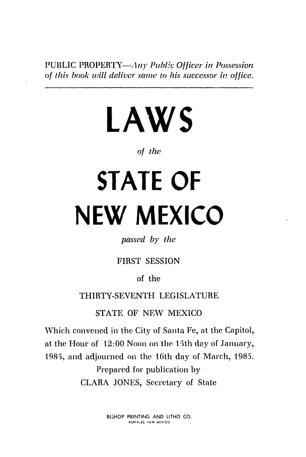 handle is hein.ssl/ssnm0049 and id is 1 raw text is: PUBLIC PROPERTY-A my Publi Officer in Possession
of this book will deliver same to his successor in office.
LAWS
of the
STATE OF
NEW MEXICO
passed by the
FIRST SESSION
of the
THIRTY-SEVENTH LEGISLATURE
STATE OF NEW MEXICO
Which convened in the City of Santa Fe, at the Capitol,
at the Hour of 12:00 Noon on the 15th day of January,
1985, and adjourned on the 16th day of March, 1985.
Prepared for publication by
CLARA JONES, Secretary of State

BISHOP PRINTING AND LITHO CO.
PORTA.ES, NEW MEXICO



