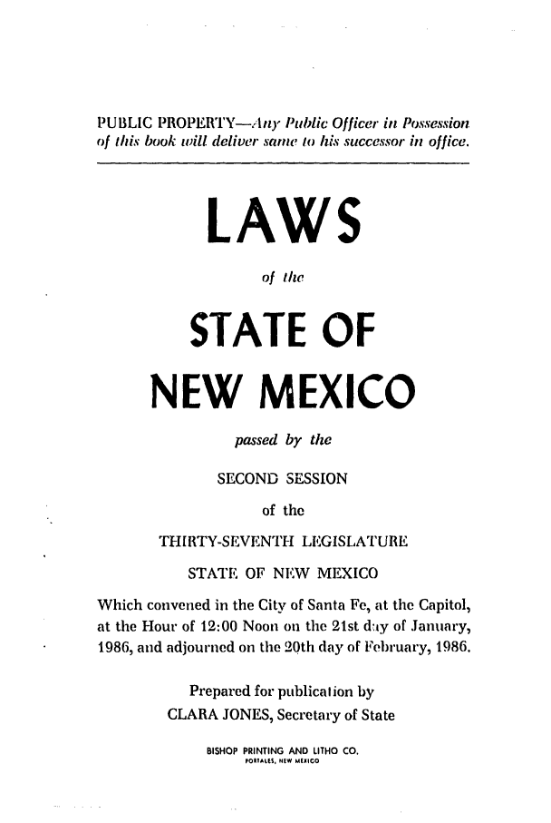handle is hein.ssl/ssnm0051 and id is 1 raw text is: PUBLIC PROPERTY-.4nI) Public Officer in Possession
of this book wiU deliver sane lo his successor in office.
LAWS
of the
STATE OF
NEW MEXICO
passed by the
SECOND SESSION
of the
THIRTY-SEVENTH LEGISLATURE
STATE OF NEW MEXICO
Which convened in the City of Santa Fe, at the Capitol,
at the Hour of 12:00 Noon on the 21st d!ay of January,
1986, and adjourned on the 20th day of February, 1986.
Prepared for publicalion by
CLARA JONES, Secretary of State

BISHOP PRINTING AND LITHO CO.
PORIALES, NEW MEXICO


