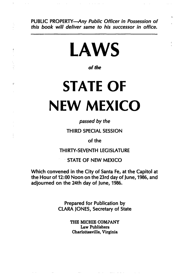 handle is hein.ssl/ssnm0052 and id is 1 raw text is: PUBLIC PROPERTY-Any Public Officer in Possession of
this book will deliver same to his successor in office.
LAWS
of the
STATE OF
NEW MEXICO
passed by the
THIRD SPECIAL SESSION
of the
THIRTY-SEVENTH LEGISLATURE
STATE OF NEW MEXICO
Which convened in the City of Santa Fe, at the Capitol at
the Hour of 12:00 Noon on the 23rd day of June, 1986, and
adjourned on the 24th day of June, 1986.
Prepared for Publication by
CLARA JONES, Secretary of State
THE MICHIE COMPANY
Law Publishers
Charlottesville, Virginia


