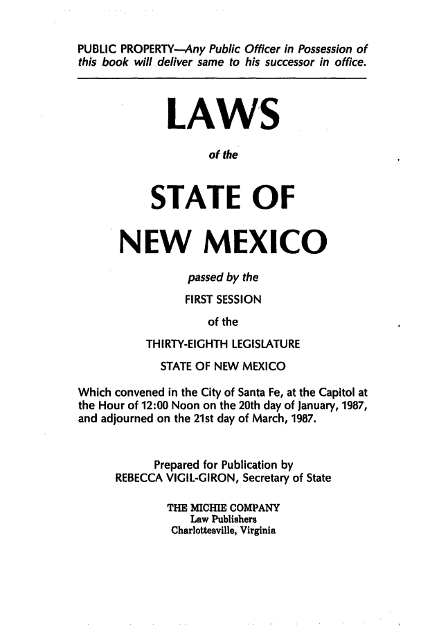 handle is hein.ssl/ssnm0053 and id is 1 raw text is: PUBLIC PROPERTY-Any Public Officer in Possession of
this book will deliver same to his successor in office.
LAW'S
of the
STATE OF
NEW MEXICO
passed by the
FIRST SESSION
of the
THIRTY-EIGHTH LEGISLATURE
STATE OF NEW MEXICO
Which convened in the City of Santa Fe, at the Capitol at
the Hour of 12:00 Noon on the 20th day of January, 1987,
and adjourned on the 21st day of March, 1987.
Prepared for Publication by
REBECCA VIGIL-GIRON, Secretary of State
THE MICHIE COMPANY
Law Publishers
Charlottesville, Virginia


