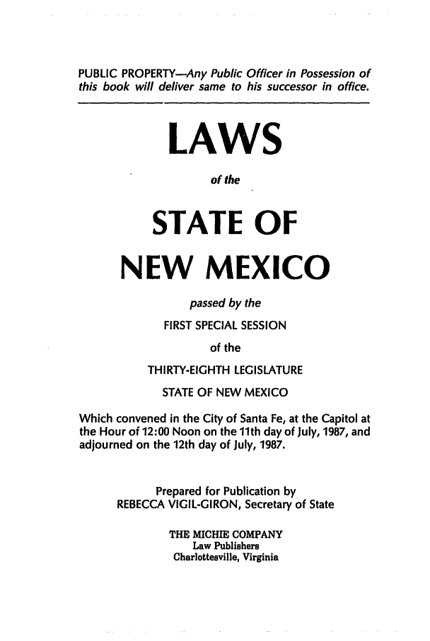 handle is hein.ssl/ssnm0054 and id is 1 raw text is: PUBLIC PROPERTY-Any Public Officer in Possession of
this book will deliver same to his successor in office.
LAWS
of the
STATE OF
NEW MEXICO
passed by the
FIRST SPECIAL SESSION
of the
THIRTY-EIGHTH LEGISLATURE
STATE OF NEW MEXICO
Which convened in the City of Santa Fe, at the Capitol at
the Hour of 12:00 Noon on the 11th day of July, 1987, and
adjourned on the 12th day of July, 1987.
Prepared for Publication by
REBECCA VIGIL-GIRON, Secretary of State
THE MICHIE COMPANY
Law Publishers
Charlottesville, Virginia


